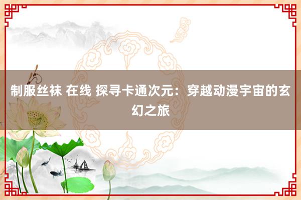 制服丝袜 在线 探寻卡通次元：穿越动漫宇宙的玄幻之旅