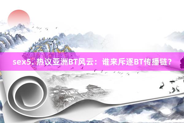 sex5. 热议亚洲BT风云：谁来斥逐BT传播链？