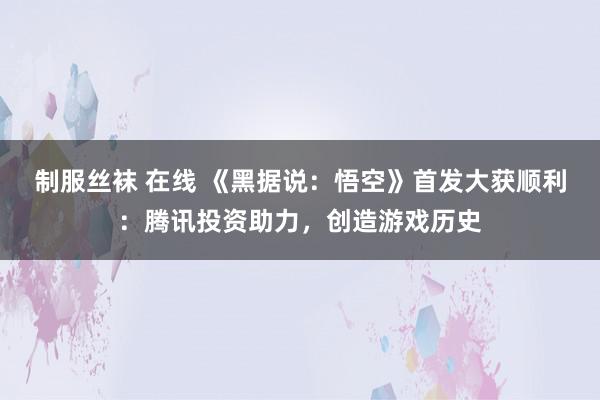 制服丝袜 在线 《黑据说：悟空》首发大获顺利：腾讯投资助力，创造游戏历史
