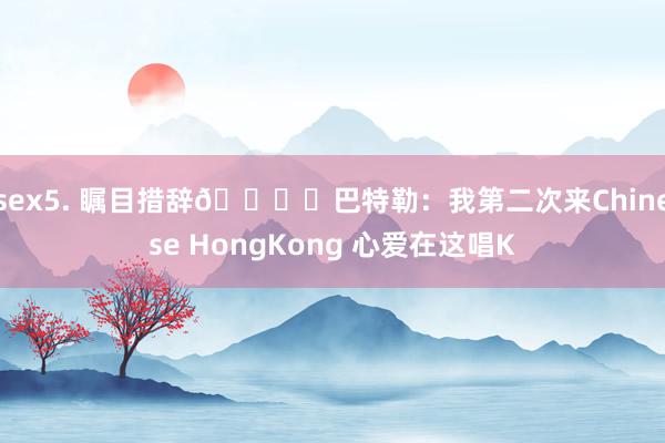 sex5. 瞩目措辞👍️巴特勒：我第二次来Chinese HongKong 心爱在这唱K