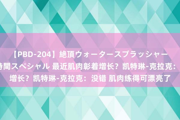 【PBD-204】絶頂ウォータースプラッシャー 放尿＆潮吹き大噴射8時間スペシャル 最近肌肉彰着增长？凯特琳-克拉克：没错 肌肉练得可漂亮了