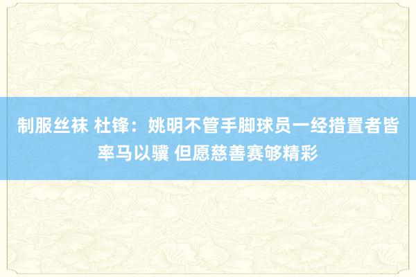 制服丝袜 杜锋：姚明不管手脚球员一经措置者皆率马以骥 但愿慈善赛够精彩