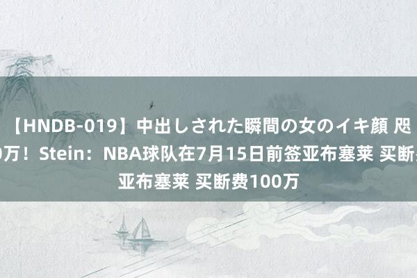 【HNDB-019】中出しされた瞬間の女のイキ顔 咫尺是250万！Stein：NBA球队在7月15日前签亚布塞莱 买断费100万