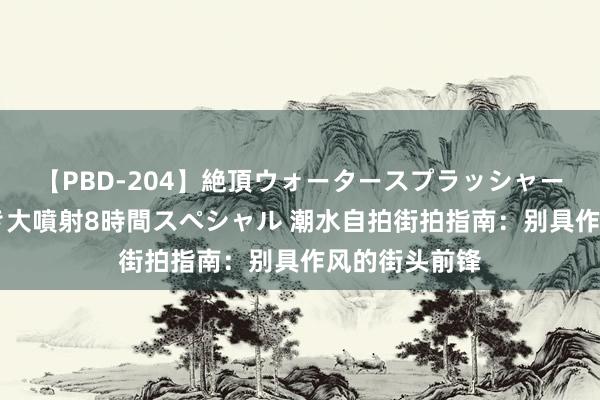 【PBD-204】絶頂ウォータースプラッシャー 放尿＆潮吹き大噴射8時間スペシャル 潮水自拍街拍指南：别具作风的街头前锋