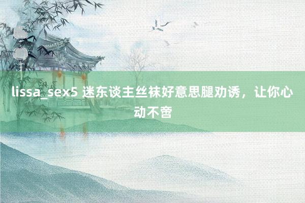 lissa_sex5 迷东谈主丝袜好意思腿劝诱，让你心动不啻