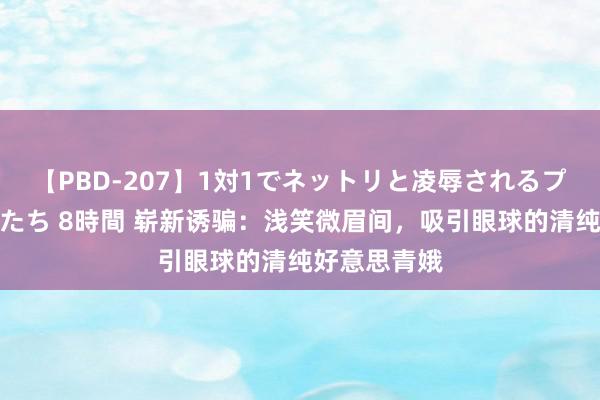 【PBD-207】1対1でネットリと凌辱されるプレミア女優たち 8時間 崭新诱骗：浅笑微眉间，吸引眼球的清纯好意思青娥