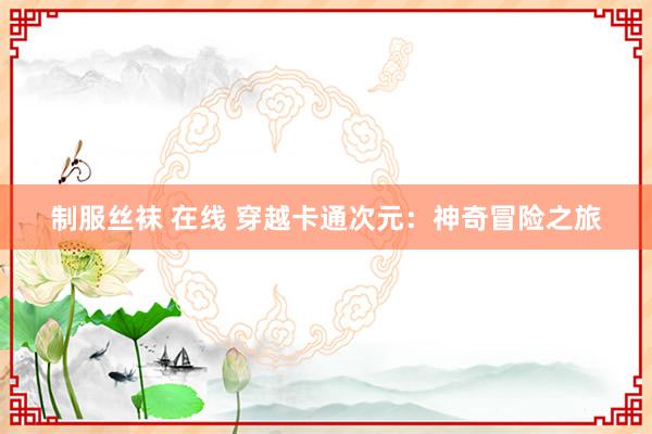 制服丝袜 在线 穿越卡通次元：神奇冒险之旅