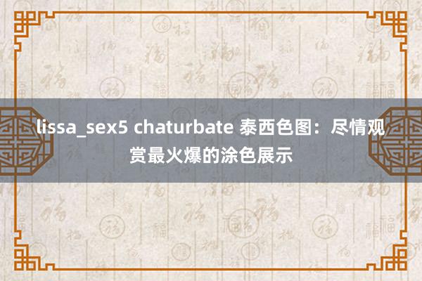 lissa_sex5 chaturbate 泰西色图：尽情观赏最火爆的涂色展示