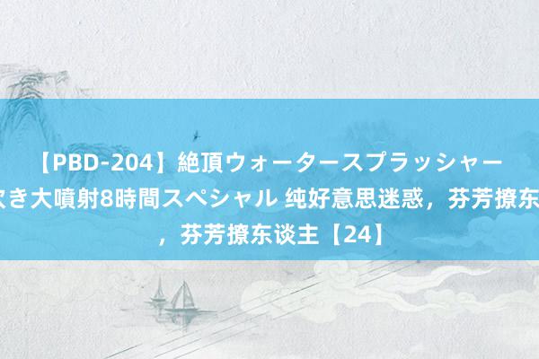 【PBD-204】絶頂ウォータースプラッシャー 放尿＆潮吹き大噴射8時間スペシャル 纯好意思迷惑，芬芳撩东谈主【24】