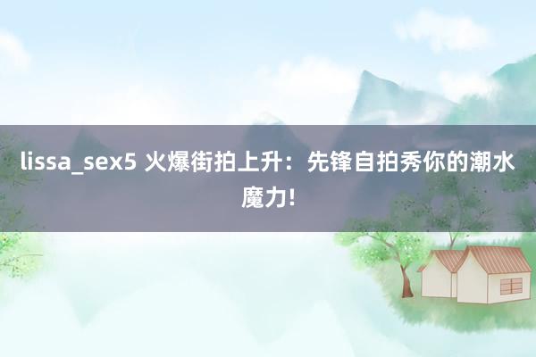lissa_sex5 火爆街拍上升：先锋自拍秀你的潮水魔力!