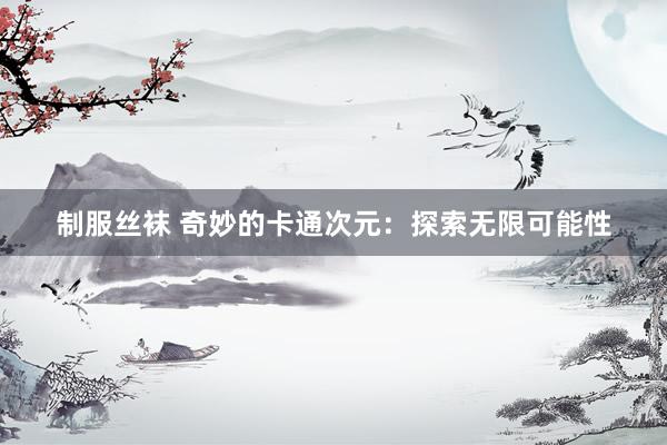 制服丝袜 奇妙的卡通次元：探索无限可能性