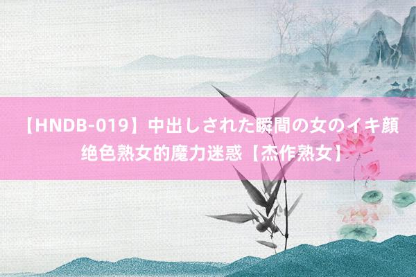 【HNDB-019】中出しされた瞬間の女のイキ顔 绝色熟女的魔力迷惑【杰作熟女】