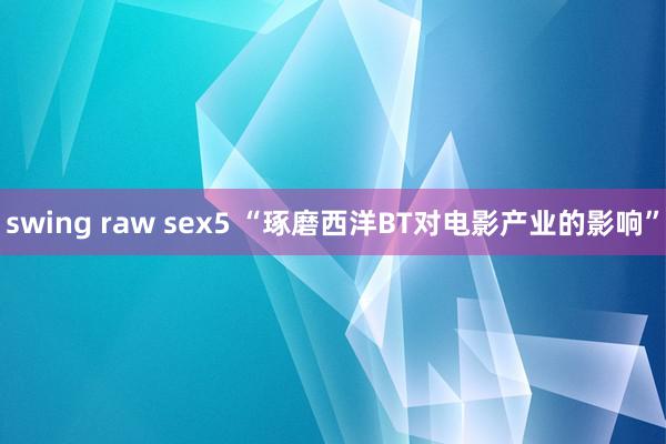 swing raw sex5 “琢磨西洋BT对电影产业的影响”