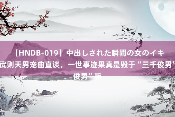 【HNDB-019】中出しされた瞬間の女のイキ顔 武则天男宠曲直谈，一世事迹果真是毁于“三千俊男”嘛