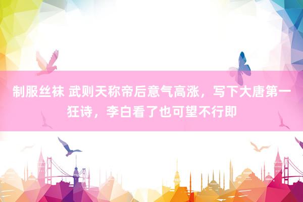 制服丝袜 武则天称帝后意气高涨，写下大唐第一狂诗，李白看了也可望不行即