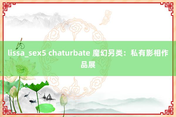 lissa_sex5 chaturbate 魔幻另类：私有影相作品展
