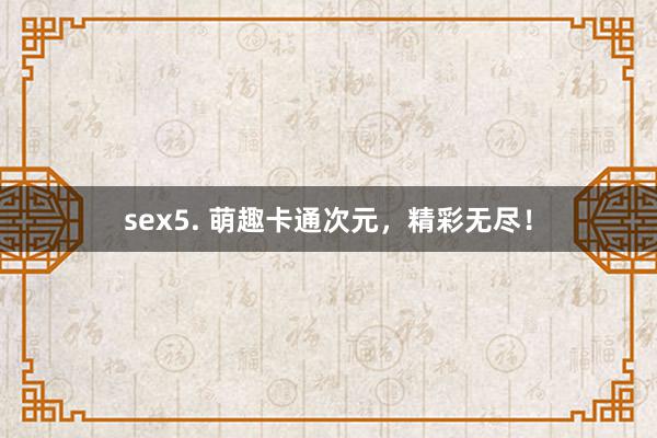 sex5. 萌趣卡通次元，精彩无尽！