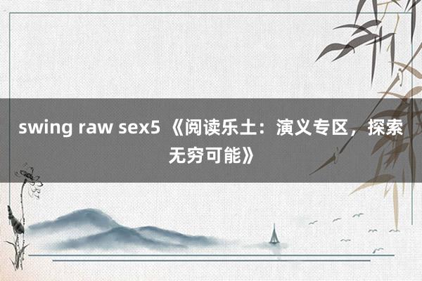 swing raw sex5 《阅读乐土：演义专区，探索无穷可能》