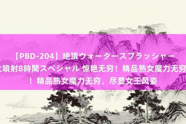 【PBD-204】絶頂ウォータースプラッシャー 放尿＆潮吹き大噴射8時間スペシャル 惊艳无穷！精品熟女魔力无穷，尽显女王风姿