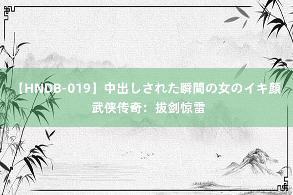 【HNDB-019】中出しされた瞬間の女のイキ顔 武侠传奇：拔剑惊雷