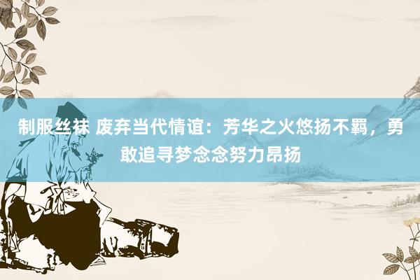 制服丝袜 废弃当代情谊：芳华之火悠扬不羁，勇敢追寻梦念念努力昂扬