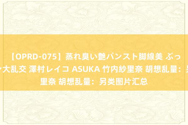【OPRD-075】蒸れ臭い艶パンスト脚線美 ぶっかけゴックン大乱交 澤村レイコ ASUKA 竹内紗里奈 胡想乱量：另类图片汇总