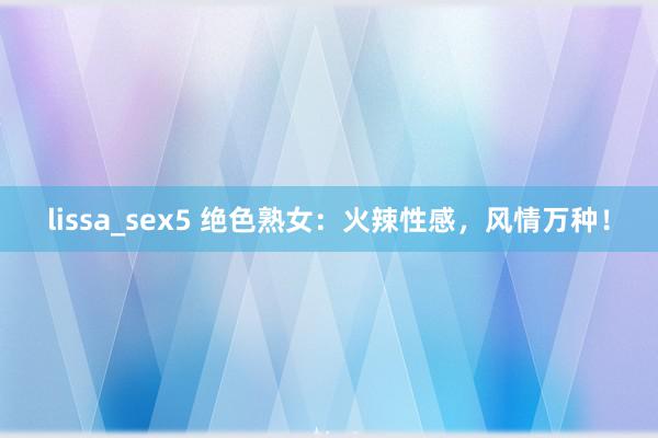 lissa_sex5 绝色熟女：火辣性感，风情万种！