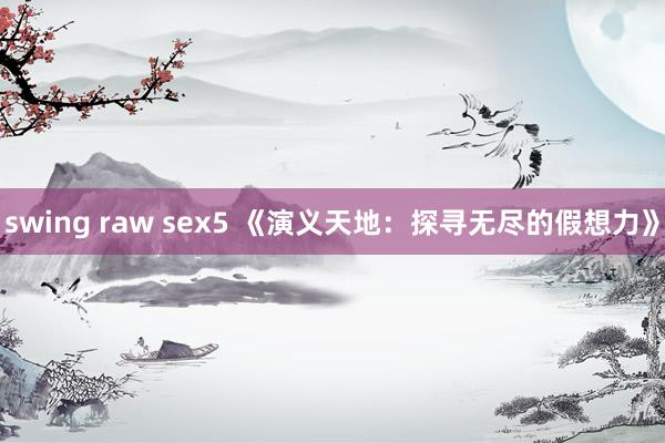 swing raw sex5 《演义天地：探寻无尽的假想力》