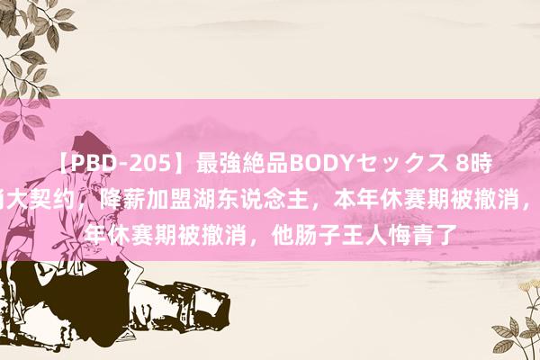 【PBD-205】最強絶品BODYセックス 8時間スペシャル 撤消大契约，降薪加盟湖东说念主，本年休赛期被撤消，他肠子王人悔青了