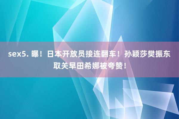 sex5. 曝！日本开放员接连翻车！孙颖莎樊振东取关早田希娜被夸赞！