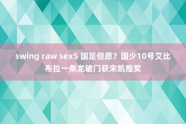swing raw sex5 国足但愿？国少10号艾比布拉一条龙破门获宋凯推奖