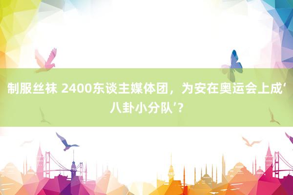 制服丝袜 2400东谈主媒体团，为安在奥运会上成‘八卦小分队’？