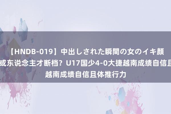 【HNDB-019】中出しされた瞬間の女のイキ顔 越南男足或东说念主才断档？U17国少4-0大捷越南成绩自信且体推行力