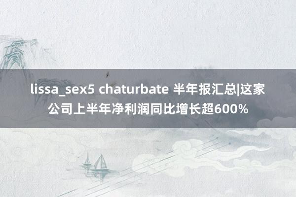 lissa_sex5 chaturbate 半年报汇总|这家公司上半年净利润同比增长超600%