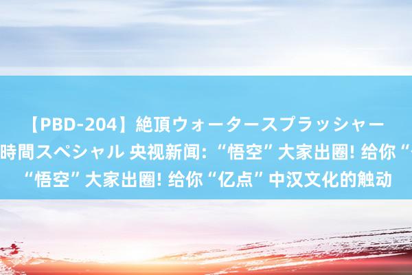 【PBD-204】絶頂ウォータースプラッシャー 放尿＆潮吹き大噴射8時間スペシャル 央视新闻: “悟空”大家出圈! 给你“亿点”中汉文化的触动