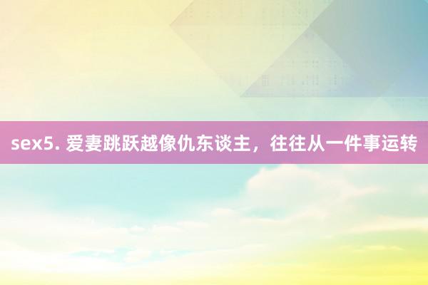 sex5. 爱妻跳跃越像仇东谈主，往往从一件事运转