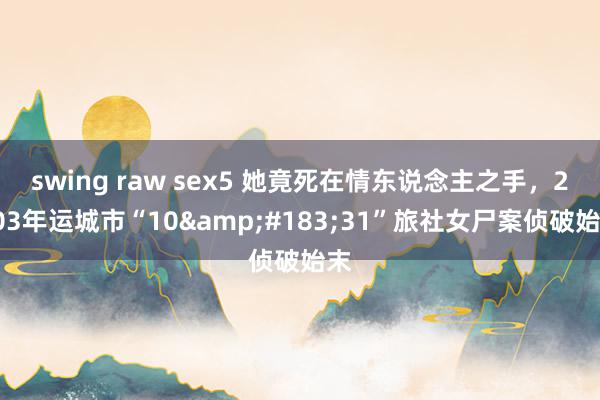swing raw sex5 她竟死在情东说念主之手，2003年运城市“10&#183;31”旅社女尸案侦破始末