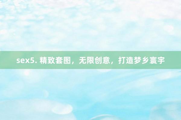 sex5. 精致套图，无限创意，打造梦乡寰宇