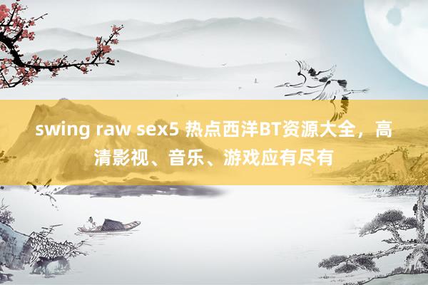 swing raw sex5 热点西洋BT资源大全，高清影视、音乐、游戏应有尽有