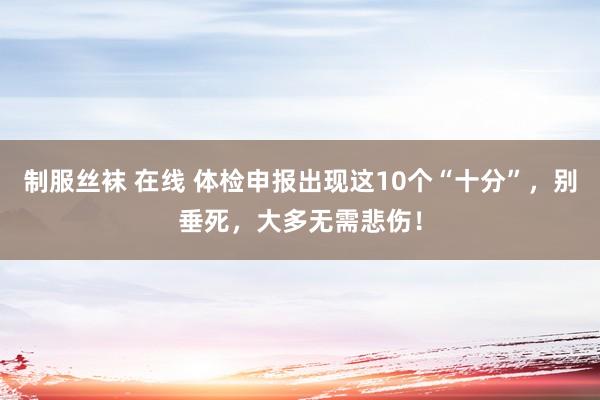 制服丝袜 在线 体检申报出现这10个“十分”，别垂死，大多无需悲伤！