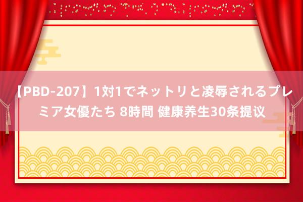 【PBD-207】1対1でネットリと凌辱されるプレミア女優たち 8時間 健康养生30条提议