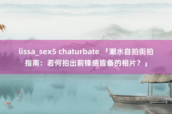 lissa_sex5 chaturbate 「潮水自拍街拍指南：若何拍出前锋感皆备的相片？」