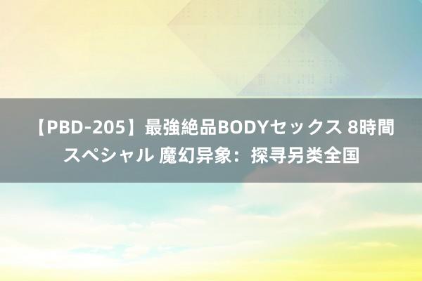 【PBD-205】最強絶品BODYセックス 8時間スペシャル 魔幻异象：探寻另类全国