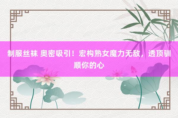 制服丝袜 奥密吸引！宏构熟女魔力无敌，透顶驯顺你的心