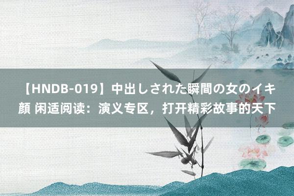 【HNDB-019】中出しされた瞬間の女のイキ顔 闲适阅读：演义专区，打开精彩故事的天下