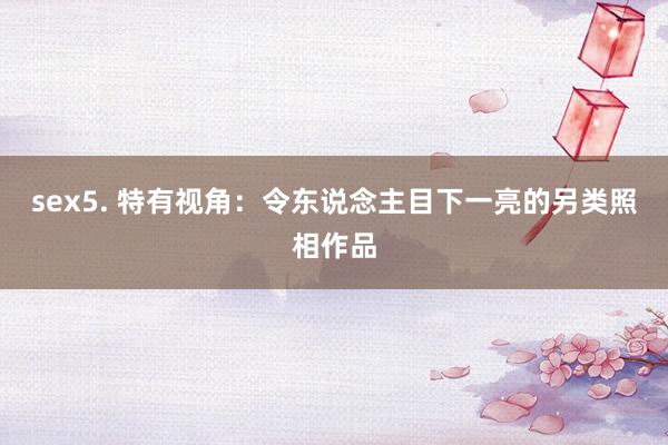 sex5. 特有视角：令东说念主目下一亮的另类照相作品