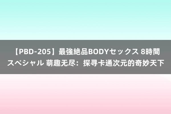 【PBD-205】最強絶品BODYセックス 8時間スペシャル 萌趣无尽：探寻卡通次元的奇妙天下