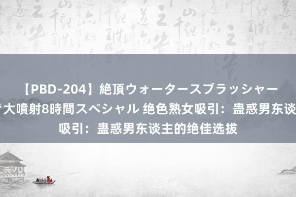 【PBD-204】絶頂ウォータースプラッシャー 放尿＆潮吹き大噴射8時間スペシャル 绝色熟女吸引：蛊惑男东谈主的绝佳选拔