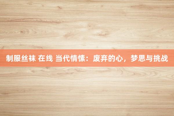制服丝袜 在线 当代情愫：废弃的心，梦思与挑战