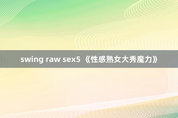 swing raw sex5 《性感熟女大秀魔力》